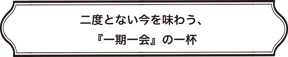 >二度とない今を味わう、『一期一会』の一杯